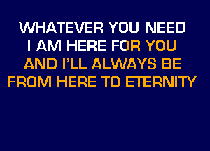 WHATEVER YOU NEED
I AM HERE FOR YOU
AND I'LL ALWAYS BE
FROM HERE TO ETERNITY