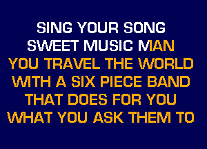 SING YOUR SONG
SWEET MUSIC MAN
YOU TRAVEL THE WORLD
WITH A SIX PIECE BAND
THAT DOES FOR YOU
WHAT YOU ASK THEM TO