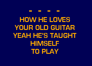 HOW HE LOVES
YOUR OLD GUITAR

YEAH HE'S TAUGHT
HIMSELF
TO PLAY