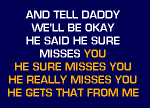 AND TELL DADDY
WE'LL BE OKAY
HE SAID HE SURE
MISSES YOU
HE SURE MISSES YOU
HE REALLY MISSES YOU
HE GETS THAT FROM ME