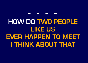 HOW DO TWO PEOPLE
LIKE US
EVER HAPPEN TO MEET
I THINK ABOUT THAT