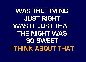 WAS THE TIMING
JUST RIGHT
WAS IT JUST THAT
THE NIGHT WAS
30 SWEET
I THINK ABOUT THAT