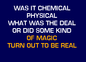 WAS IT CHEMICAL
PHYSICAL
WHAT WAS THE DEAL
0R DID SOME KIND
OF MAGIC
TURN OUT TO BE REAL