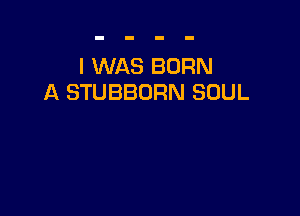 I WAS BORN
A STUBBORN SOUL