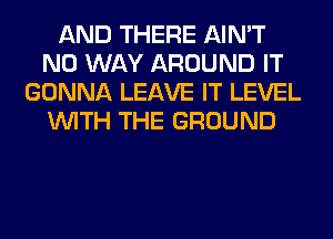 AND THERE AIN'T
NO WAY AROUND IT
GONNA LEAVE IT LEVEL
WITH THE GROUND