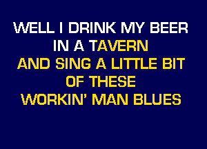 WELL I DRINK MY BEER
IN A TAVERN
AND SING A LITTLE BIT
OF THESE
WORKIM MAN BLUES