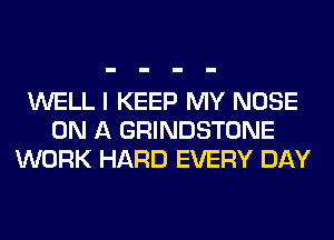 WELL I KEEP MY NOSE
ON A GRINDSTONE
WORK HARD EVERY DAY