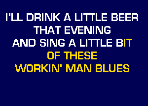 I'LL DRINK A LITTLE BEER
THAT EVENING
AND SING A LITTLE BIT
OF THESE
WORKIM MAN BLUES