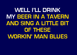 WELL I'LL DRINK
MY BEER IN A TAVERN
AND SING A LITTLE BIT

OF THESE
WORKIM MAN BLUES