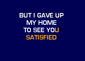 BUT I GAVE UP
MY HOME
TO SEE YOU

SATISFIED