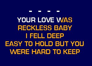 YOUR LOVE WAS
RECKLESS BABY
I FELL DEEP
EASY TO HOLD BUT YOU
WERE HARD TO KEEP