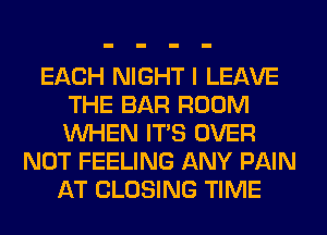 EACH NIGHT I LEAVE
THE BAR ROOM
WHEN ITS OVER

NOT FEELING ANY PAIN
AT CLOSING TIME