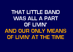 THAT LITI'LE BAND
WAS ALL A PART
OF LIVIN'
AND OUR ONLY MEANS
OF LIVIN' AT THE TIME