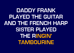 DADDY FRANK
PLAYED THE GUITAR
AND THE FRENCH HARP
SISTER PLAYED
THE RINGIM
TAMBOURINE