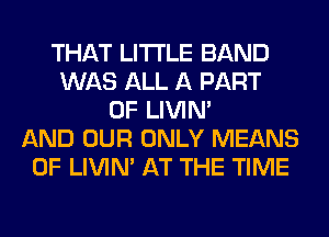 THAT LITI'LE BAND
WAS ALL A PART
OF LIVIN'
AND OUR ONLY MEANS
OF LIVIN' AT THE TIME