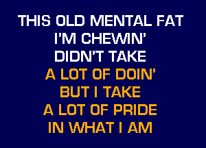 THIS OLD MENTAL FAT
I'M CHEINIM
DIDN'T TAKE

A LOT OF DOIN'
BUT I TAKE

A LOT OF PRIDE

IN WHAT I AM