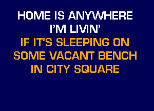 HOME IS ANYMIHERE
I'M LIVIN'
IF ITS SLEEPING ON
SOME VACANT BENCH
IN CITY SQUARE