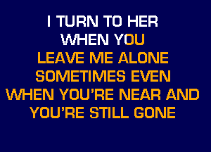 I TURN T0 HER
WHEN YOU
LEAVE ME ALONE
SOMETIMES EVEN
WHEN YOU'RE NEAR AND
YOU'RE STILL GONE