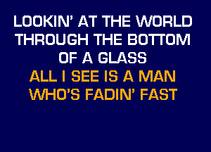 LOOKIN' AT THE WORLD
THROUGH THE BOTTOM
OF A GLASS
ALL I SEE IS A MAN
WHO'S FADIN' FAST