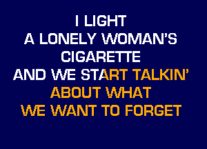 I LIGHT
A LONELY WOMAN'S
CIGARETTE
AND WE START TALKIN'
ABOUT WHAT
WE WANT TO FORGET