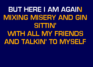 BUT HERE I AM AGAIN
MIXING MISERY AND GIN
SITI'IN'

WITH ALL MY FRIENDS
AND TALKIN' T0 MYSELF