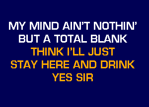 MY MIND AIN'T NOTHIN'
BUT A TOTAL BLANK
THINK I'LL JUST
STAY HERE AND DRINK
YES SIR