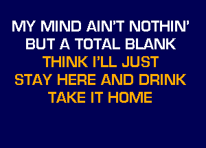 MY MIND AIN'T NOTHIN'
BUT A TOTAL BLANK
THINK I'LL JUST
STAY HERE AND DRINK
TAKE IT HOME
