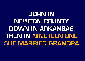 BORN IN
NEW'T'ON COUNTY
DOWN IN ARKANSAS
THEN IN NINETEEN ONE
SHE MARRIED GRANDPA