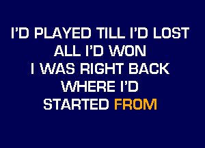 I'D PLAYED TILL I'D LOST
ALL I'D WON
I WAS RIGHT BACK
WHERE I'D
STARTED FROM
