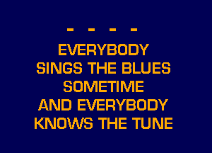 EVERYBODY
SINGS THE BLUES
SOMETIME
AND EVERYBODY

KNOWS THE TUNE l