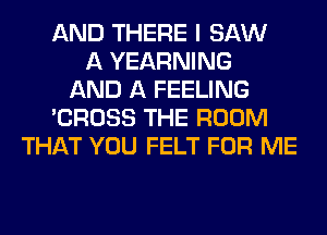 AND THERE I SAW
A YEARNING
AND A FEELING
'CROSS THE ROOM
THAT YOU FELT FOR ME