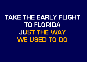 TAKE THE EARLY FLIGHT
T0 FLORIDA
JUST THE WAY
WE USED TO DO
