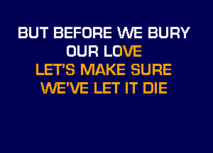 BUT BEFORE WE BURY
OUR LOVE
LET'S MAKE SURE
WE'VE LET IT DIE