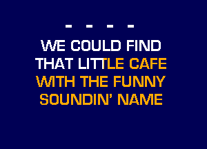 WE COULD FIND
THAT LITTLE CAFE
WTH THE FUNNY
SOUNDIN' NAME

g