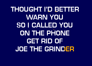 THOUGHT I'D BETTER
WARN YOU
SO I CALLED YOU
ON THE PHONE
GET RID OF
JOE THE GRINDER