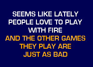 SEEMS LIKE LATELY
PEOPLE LOVE TO PLAY
WITH FIRE
AND THE OTHER GAMES
THEY PLAY ARE
JUST AS BAD