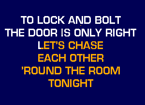 TO LOOK AND BOLT
THE DOOR IS ONLY RIGHT
LET'S CHASE
EACH OTHER
'ROUND THE ROOM
TONIGHT