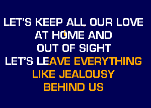 LETS KEEP ALL OUR LOVE
AT HOME AND
OUT OF SIGHT
LETS LEAVE EVERYTHING
LIKE JEALOUSY
BEHIND US