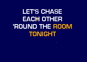 LET'S CHASE
EACH OTHER

'RDUND THE ROOM

TONIGHT