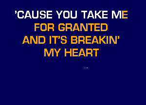 'CAUSE YOU TAKE ME
FOR GRANTED
AND ITS BREAKIN'
MY HEART