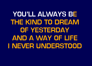 YOU'LL ALWAYS BE
THE KIND T0 DREAM
0F YESTERDAY
AND A WAY OF LIFE
I NEVER UNDERSTOOD