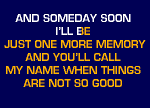 AND SOMEDAY SOON
I'LL BE
JUST ONE MORE MEMORY
AND YOU'LL CALL
MY NAME WHEN THINGS
ARE NOT SO GOOD