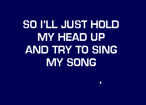 SO I'LL JUST HOLD
MY HEAD UP
AND TRY TO SING

MY SONG