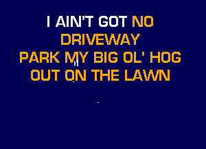 I AIN'T GOT N0
DRIVEWAY
PARK MY BIG UL' HOG

OUT ON THE LAWN