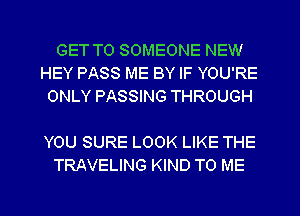 GET TO SOMEONE NEW
HEY PASS ME BY IF YOU'RE
ONLY PASSING THROUGH

YOU SURE LOOK LIKE THE
TRAVELING KIND TO ME