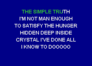 THE SIMPLE TRUTH
I'M NOT MAN ENOUGH
TO SATISFY THE HUNGER
HIDDEN DEEP INSIDE
CRYSTAL I'VE DONE ALL
I KNOW T0 000000

0