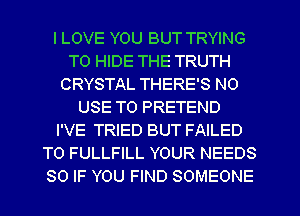 ILOVE YOU BUT TRYING
TO HIDE THE TRUTH
CRYSTAL THERE'S N0
USE TO PRETEND
I'VE TRIED BUT FAILED
T0 FULLFILL YOUR NEEDS
SO IF YOU FIND SOMEONE