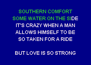 SOUTHERN COMFORT
SOME WATER ON THE SIDE
IT'S CRAZY WHEN A MAN
ALLOWS HIMSELF TO BE
SO TAKEN FOR A RIDE

BUT LOVE IS SO STRONG