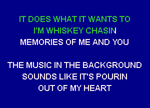 IT DOES WHAT IT WANTS TO
I'M WHISKEY CHASIN
MEMORIES OF ME AND YOU

THE MUSIC IN THE BACKGROUND
SOUNDS LIKE IT'S POURIN
OUT OF MY HEART