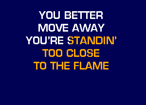 YOU BETTER
MOVE AWAY
YOU'RE STANDIN'

T00 CLOSE
TO THE FLAME